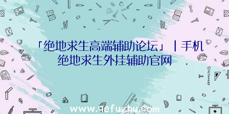 「绝地求生高端辅助论坛」|手机绝地求生外挂辅助官网